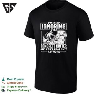 I M Not Ignoring You I M A Concrete Cutter And Cant Hear Sh T Anymore T-Shirt