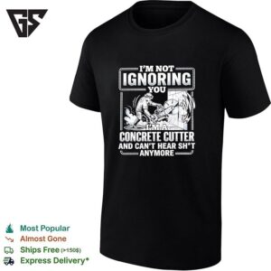 I’m Not Ignoring You I’m A Concrete Cutter And Can’t Hear Shit Anymore T-Shirt
