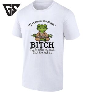 You Curse Too Much Bitch You Breathe Too Much Shut The Fuck Up T-Shirt